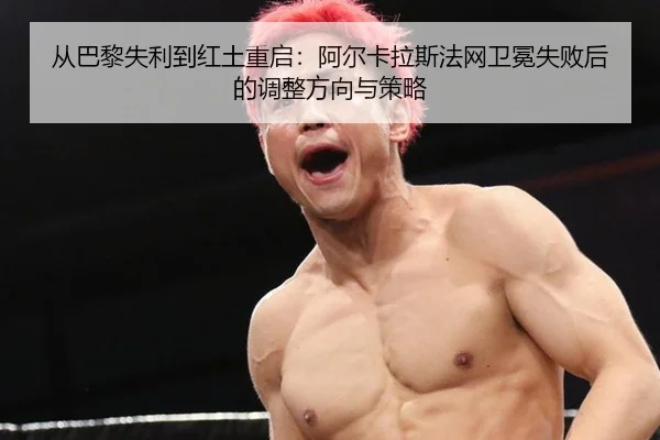 从巴黎失利到红土重启：阿尔卡拉斯法网卫冕失败后的调整方向与策略