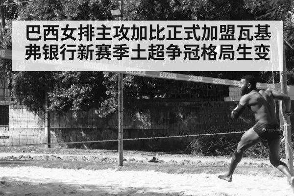 巴西女排主攻加比正式加盟瓦基弗银行新赛季土超争冠格局生变