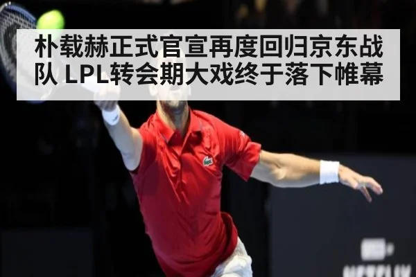 朴载赫正式官宣再度回归京东战队 LPL转会期大戏终于落下帷幕